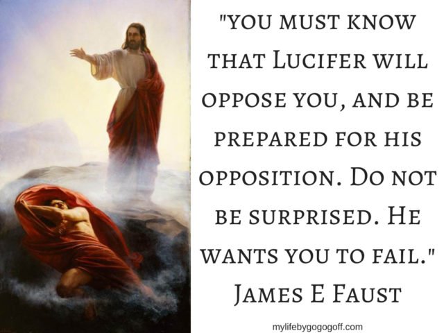 "You must know that Lucifer will oppose you, and be prepared for his opposition. Do not be surprised. He wants you to fail." James E Faust