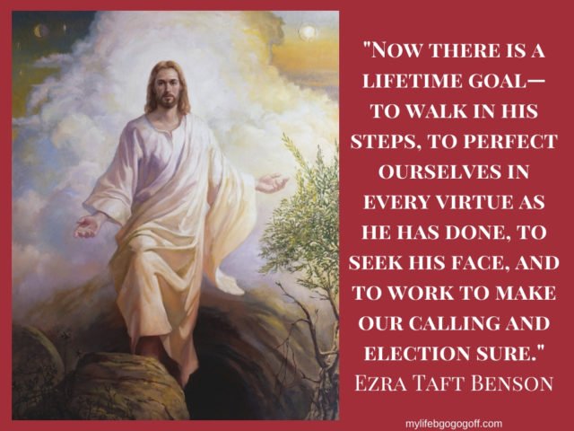"Now there is a lifetime goal—to walk in his steps, to perfect ourselves in every virtue as he has done, to seek his face, and to work to make our calling and election sure." Ezra Taft Benson