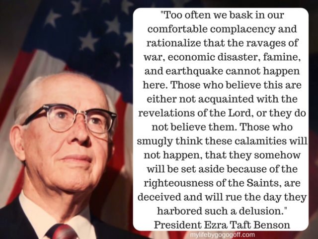 "Too often we bask in our comfortable complacency and rationalize that the ravages of war, economic disaster, famine, and earthquake cannot happen here. Those who believe this are either not acquainted with the revelations of the Lord, or they do not believe them. Those who smugly think these calamities will not happen, that they somehow will be set aside because of the righteousness of the Saints, are deceived and will rue the day they harbored such a delusion." Ezra Taft Benson