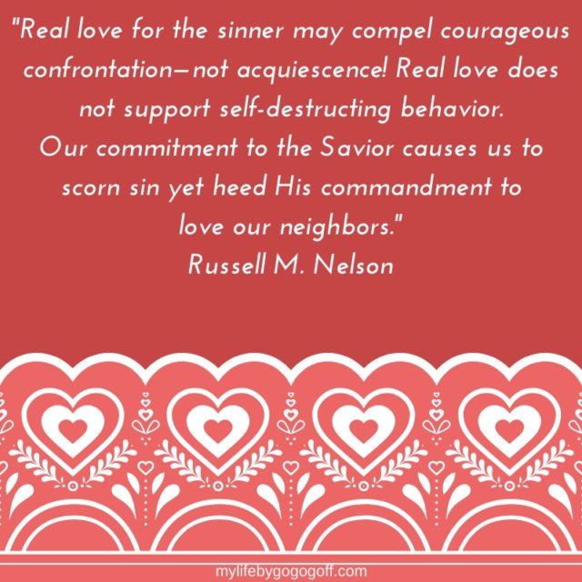 "Real love for the sinner may compel courageous confrontation—not acquiescence! Real love does not support self-destructing behavior. Our commitment to the Savior causes us to scorn sin yet heed His commandment to love our neighbors." Russell M. Nelson