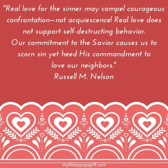 "Real love for the sinner may compel courageous confrontation&mdash;not acquiescence! Real love does not support self-destructing behavior. Our commitment to the Savior causes us to scorn sin yet heed His commandment to love our neighbors." Russell M. Nelson 