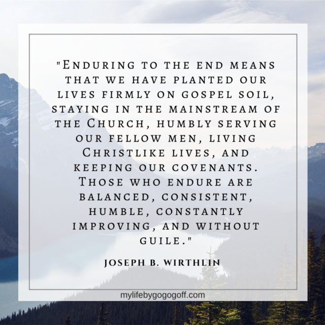 "Enduring to the end means that we have planted our lives firmly on gospel soil, staying in the mainstream of the Church, humbly serving our fellow men, living Christlike lives, and keeping our covenants. Those who endure are balanced, consistent, humble, constantly improving, and without guile." Joseph B. Wirthlin