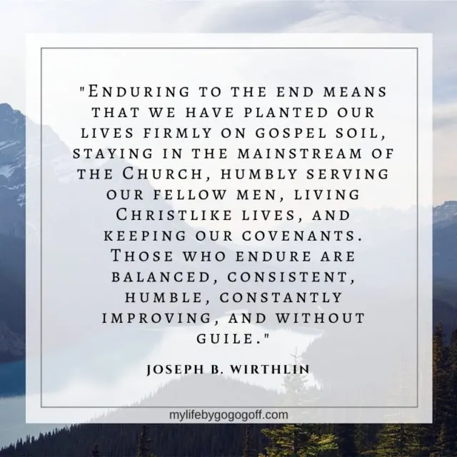 "Enduring to the end means that we have planted our lives firmly on gospel soil, staying in the mainstream of the Church, humbly serving our fellow men, living Christlike lives, and keeping our covenants. Those who endure are balanced, consistent, humble, constantly improving, and without guile." Joseph B. Wirthlin