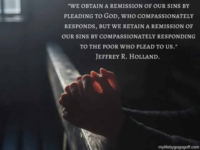 "We obtain a remission of our sins by pleading to God, who compassionately responds, but we retain a remission of our sins by compassionately responding to the poor who plead to us." Jeffrey R. Holland.