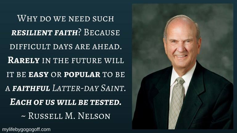 "Why do we need such resilient faith? Because difficult days are ahead. Rarely in the future will it be easy or popular to be a faithful Latter-day Saint. Each of us will be tested." Russell M. Nelson