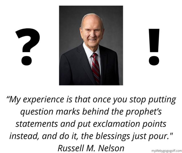 “My experience is that once you stop putting question marks behind the prophet’s statements and put exclamation points instead, and do it, the blessings just pour." Russell M. Nelson
