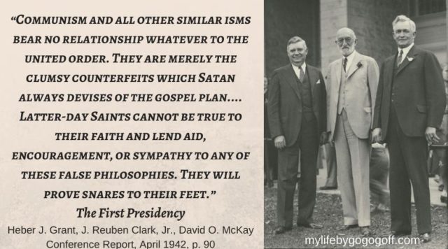 “Communism and all other similar isms bear no relationship whatever to the united order. They are merely the clumsy counterfeits which Satan always devises of the gospel plan…. Latter-day Saints cannot be true to their faith and lend aid, encouragement, or sympathy to any of these false philosophies. They will prove snares to their feet.” Heber J. Grant, J. Reuben Clark, Jr., David O. McKay, (Conference Report, April 1942, p. 90)
