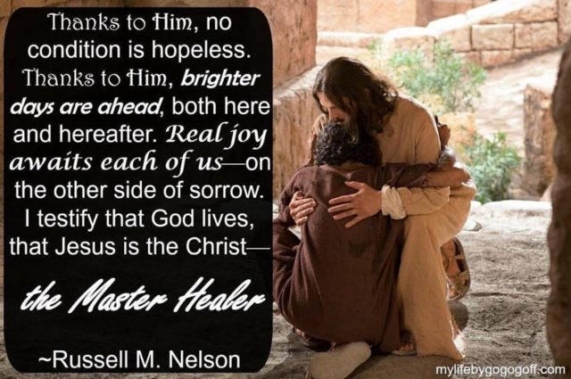 "Thanks to Him, no condition is hopeless. Thanks to Him, brighter days are ahead, both here and hereafter. Real joy awaits each of us—on the other side of sorrow. I testify that God lives, that Jesus is the Christ—the Master Healer" Russell M. Nelson