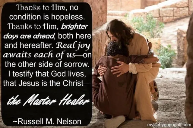 "Thanks to Him, no condition is hopeless. Thanks to Him, brighter days are ahead, both here and hereafter. Real joy awaits each of us&mdash;on the other side of sorrow. I testify that God lives, that Jesus is the Christ&mdash;the Master Healer" Russell M. Nelson