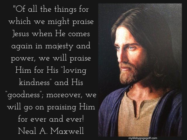 "Of all the things for which we might praise Jesus when He comes again in majesty and power, we will praise Him for His “loving kindness” and His “goodness”; moreover, we will go on praising Him for ever and ever! Neal A. Maxwell