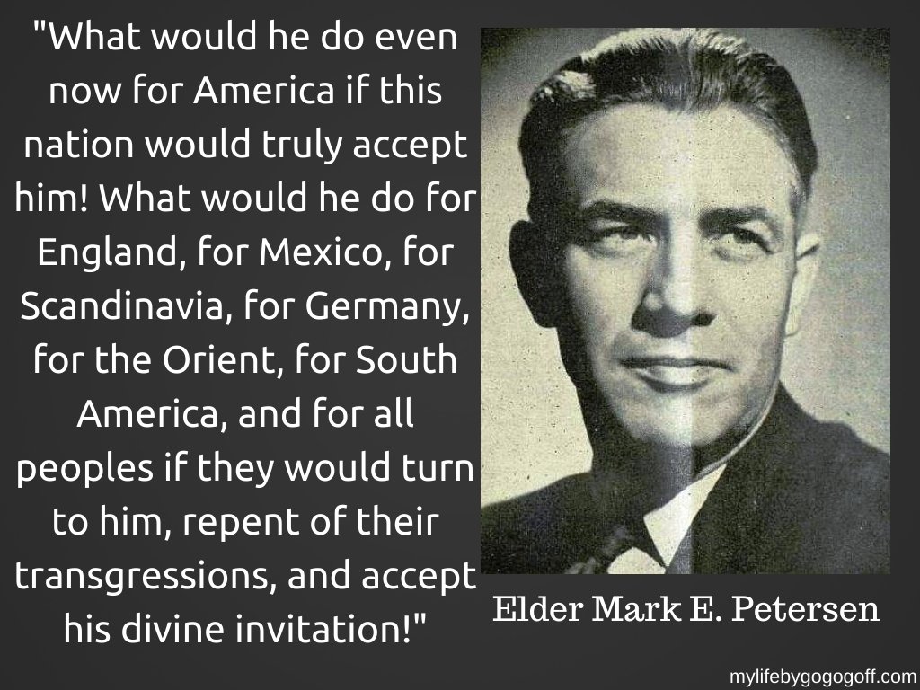 "What would he do even now for America if this nation would truly accept him! What would he do for England, for Mexico, for Scandinavia, for Germany, for the Orient, for South America, and for all peoples if they would turn to him, repent of their transgressions, and accept his divine invitation!" Mark E. Petersen