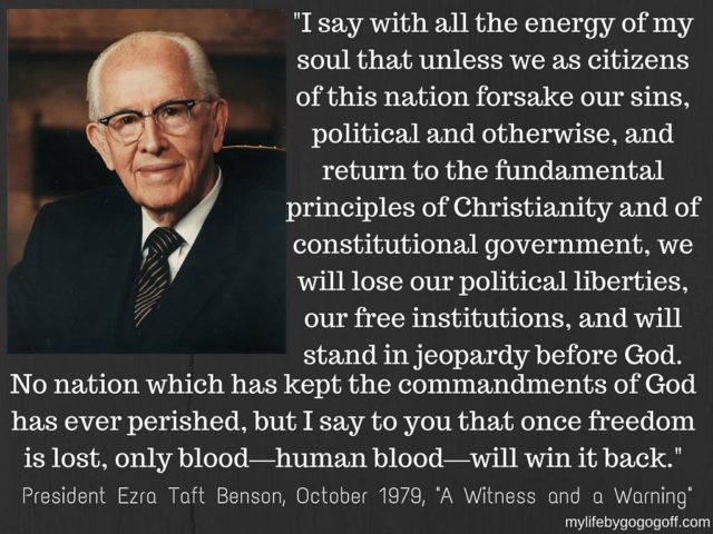 "I say with all the energy of my soul that unless we as citizens of this nation forsake our sins, political and otherwise, and return to the fundamental principles of Christianity and of constitutional government, we will lose our political liberties, our free institutions, and will stand in jeopardy before God. No nation which has kept the commandments of God has ever perished, but I say to you that once freedom is lost, only blood—human blood—will win it back." Ezra Taft Benson