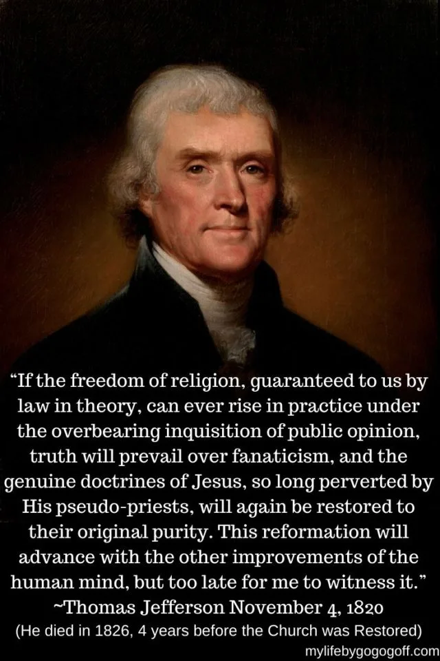 &ldquo;If the freedom of religion, guaranteed to us by law in theory, can ever rise in practice under the overbearing inquisition of public opinion, truth will prevail over fanaticism, and the genuine doctrines of Jesus, so long perverted by His pseudo-priests, will again be restored to their original purity. This reformation will advance with the other improvements of the human mind, but too late for me to witness it.&rdquo; ~Thomas Jefferson November 4, 1820