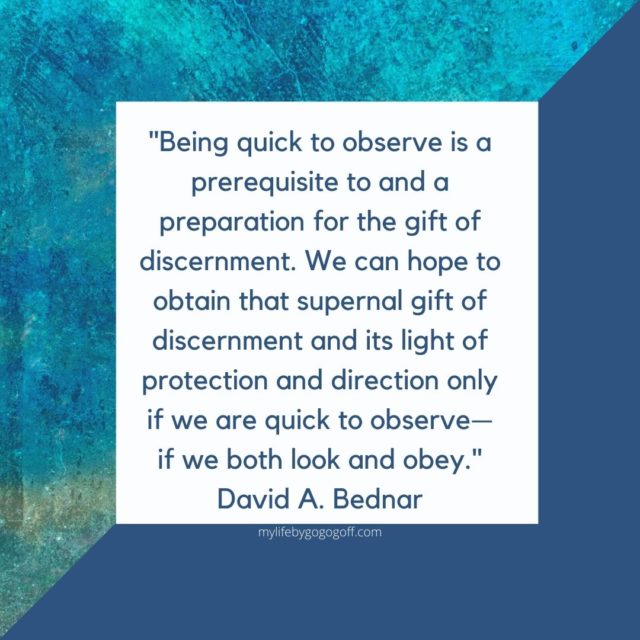 "Being quick to observe is a prerequisite to and a preparation for the gift of discernment. We can hope to obtain that supernal gift of discernment and its light of protection and direction only if we are quick to observe—if we both look and obey." David A. Bednar