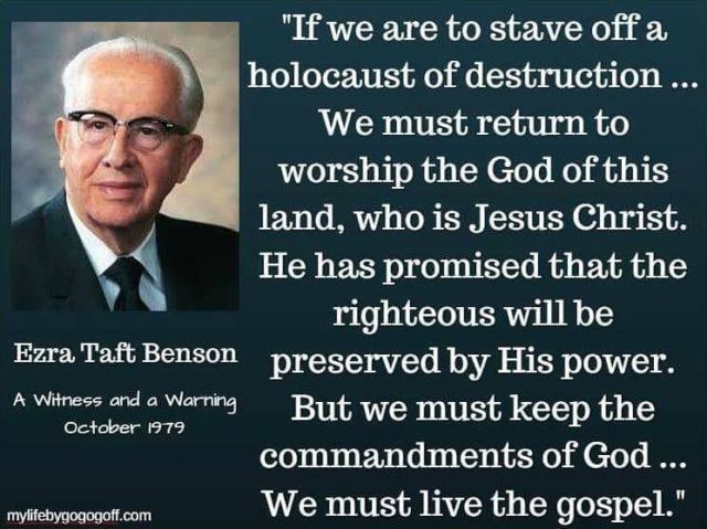 "There are some things we can and must do at once if we are to stave off a holocaust of destruction. First: We must return to worship the God of this land, who is Jesus Christ. He has promised that the righteous will be preserved by His power. But we must keep the commandments of God. We must pay our tithes and offerings, keep the Sabbath day a holy day, stay morally clean, be honest in all our dealings, and have our family and personal prayers. We must live the gospel." ~Ezra Taft Benson