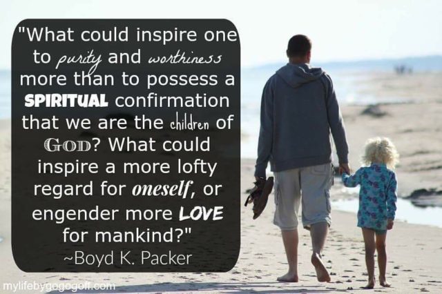 "What could inspire one to purity and worthiness more than to possess a spiritual confirmation that we are the children of God? What could inspire a more lofty regard for oneself, or engender more love for mankind?" ~Boyd K. Packer.