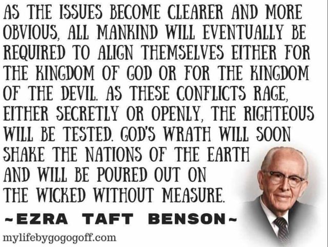 "As the issues become clearer and more obvious, all mankind will eventually be required to align themselves either for the kingdom of God or for the kingdom of the devil. As these conflicts rage, either secretly or openly, the righteous will be tested. God’s wrath will soon shake the nations of the earth and will be poured out on the wicked without measure." Ezra Taft Benson