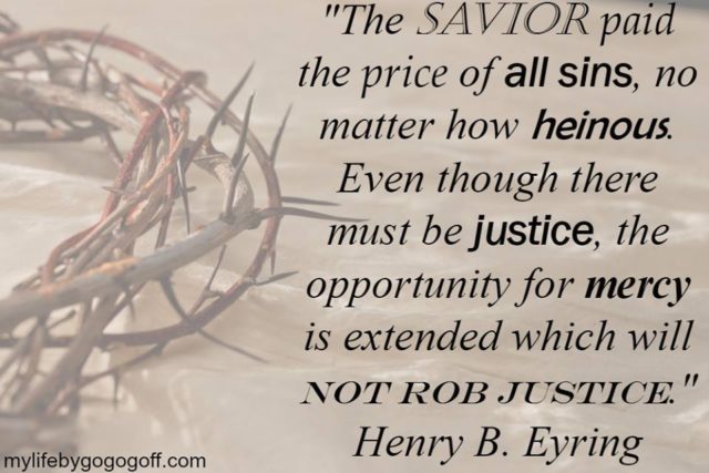 "The Savior paid the price of all sins, no matter how heinous. Even though there must be justice, the opportunity for mercy is extended which will not rob justice." Henry B. Eyring