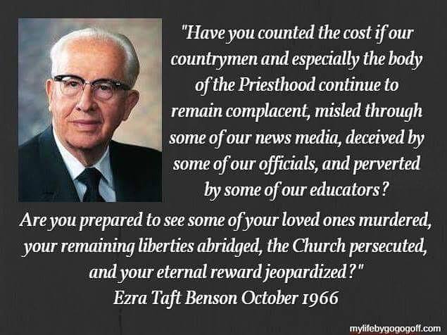 "Have you counted the cost if our countrymen and especially the body of the Priesthood continue to remain complacent, misled through some of our news media, deceived by some of our officials, and perverted by some of our educators? Are you prepared to see some of your loved ones murdered, your remaining liberties abridged, the Church persecuted, and your eternal reward jeopardized?" Ezra Taft Benson