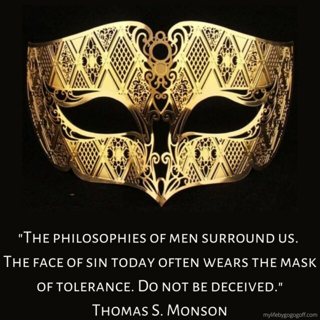 "The philosophies of men surround us. The face of sin today often wears the mask of tolerance. Do not be deceived." Thomas S. Monson