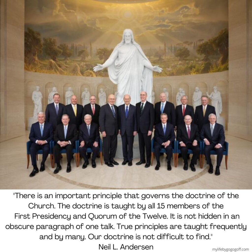 "There is an important principle that governs the doctrine of the Church. The doctrine is taught by all 15 members of the First Presidency and Quorum of the Twelve. It is not hidden in an obscure paragraph of one talk. True principles are taught frequently and by many. Our doctrine is not difficult to find." Neil L. Andersen