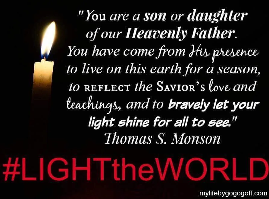 "You are a son or daughter of our Heavenly Father. You have come from His presence to live on this earth for a season, to reflect the Savior’s love and teachings, and to bravely let your light shine for all to see." Thomas S. Monson.