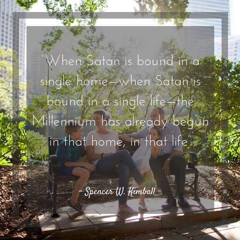 “When Satan is bound in a single home—when Satan is bound in a single life—the Millennium has already begun in that home, in that life” Spencer W. Kimball