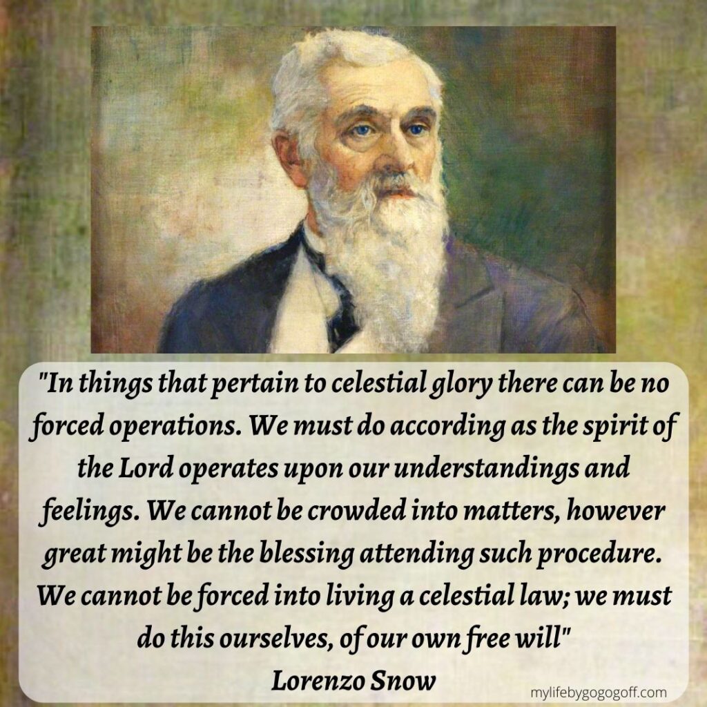 “In things that pertain to celestial glory there can be no forced operations. We must do according as the Spirit of the Lord operates upon our understandings and feelings. We cannot be crowded into matters, however great might be the blessing attending such procedure. We cannot be forced into living a celestial law; we must do this ourselves, of our own free will. And whatever we do in regard to the principles of the United Order, we must do it because we desire to do it." Lorenzo Snow: (In Journal of Discourses, 19:346.)