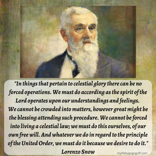 “In things that pertain to celestial glory there can be no forced operations. We must do according as the Spirit of the Lord operates upon our understandings and feelings. We cannot be crowded into matters, however great might be the blessing attending such procedure. We cannot be forced into living a celestial law; we must do this ourselves, of our own free will. And whatever we do in regard to the principles of the United Order, we must do it because we desire to do it." Lorenzo Snow: (In Journal of Discourses, 19:346.)