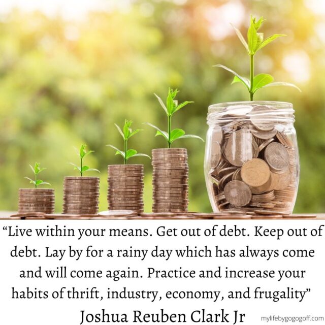 “Live within your means. Get out of debt. Keep out of debt. Lay by for a rainy day which has always come and will come again. Practice and increase your habits of thrift, industry, economy, and frugality” Joshua Reuben Clark Jr (in Conference Report, Oct. 1937, p. 107).