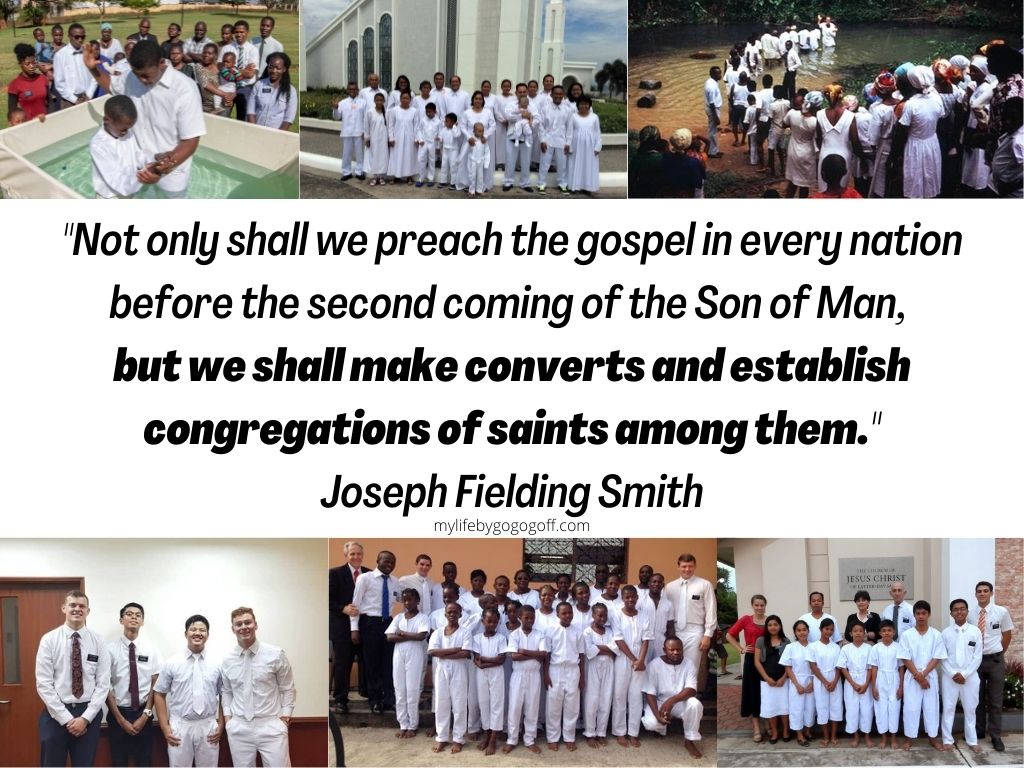 "Not only shall we preach the gospel in every nation before the second coming of the Son of Man, but we shall make converts and establish congregations of saints among them." Joseph Fielding Smith