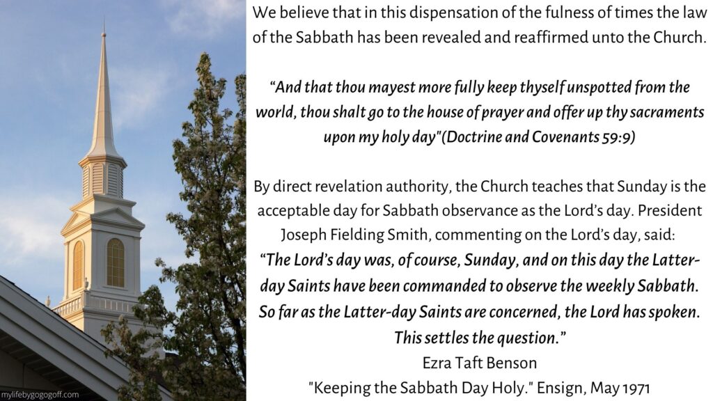 We believe that in this dispensation of the fulness of times the law of the Sabbath has been revealed and reaffirmed unto the Church. “And that thou mayest more fully keep thyself unspotted from the world, thou shalt go to the house of prayer and offer up thy sacraments upon my holy day"(Doctrine and Covenants 59:9) By direct revelation authority, the Church teaches that Sunday is the acceptable day for Sabbath observance as the Lord’s day. President Joseph Fielding Smith, commenting on the Lord’s day, said: “The Lord’s day was, of course, Sunday, and on this day the Latter-day Saints have been commanded to observe the weekly Sabbath. So far as the Latter-day Saints are concerned, the Lord has spoken. This settles the question.” Ezra Taft Benson "Keeping the Sabbath Day Holy." Ensign, May 1971