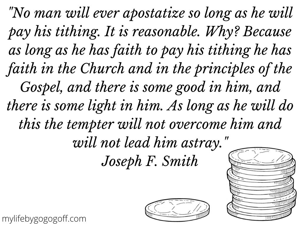 "No man will ever apostatize so long as he will pay his tithing. It is reasonable. Why? Because as long as he has faith to pay his tithing he has faith in the Church and in the principles of the Gospel, and there is some good in him, and there is some light in him. As long as he will do this the tempter will not overcome him and will not lead him astray." Joseph F. Smith