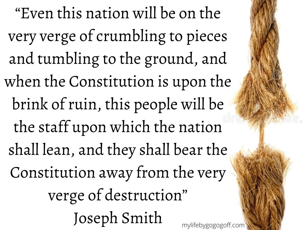 “Even this nation will be on the very verge of crumbling to pieces and tumbling to the ground, and when the Constitution is upon the brink of ruin, this people will be the staff upon which the nation shall lean, and they shall bear the Constitution away from the very verge of destruction” Joseph Smith