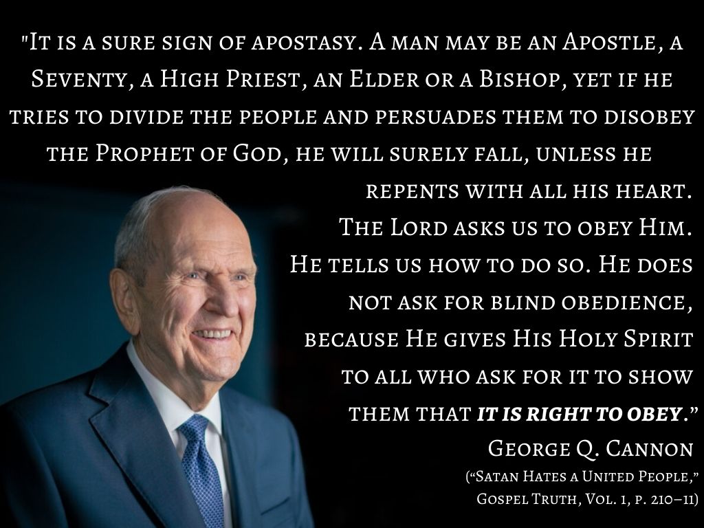 "It is a sure sign of apostasy. A man may be an Apostle, a Seventy, a High Priest, an Elder or a Bishop, yet if he tries to divide the people and persuades them to disobey the Prophet of God, he will surely fall, unless he repents with all his heart. The Lord asks us to obey Him. He tells us how to do so. He does not ask for blind obedience, because He gives His Holy Spirit to all who ask for it to show them that it is right to obey.” George Q. Cannon (“Satan Hates a United People,” Gospel Truth, Vol. 1, p. 210–11)