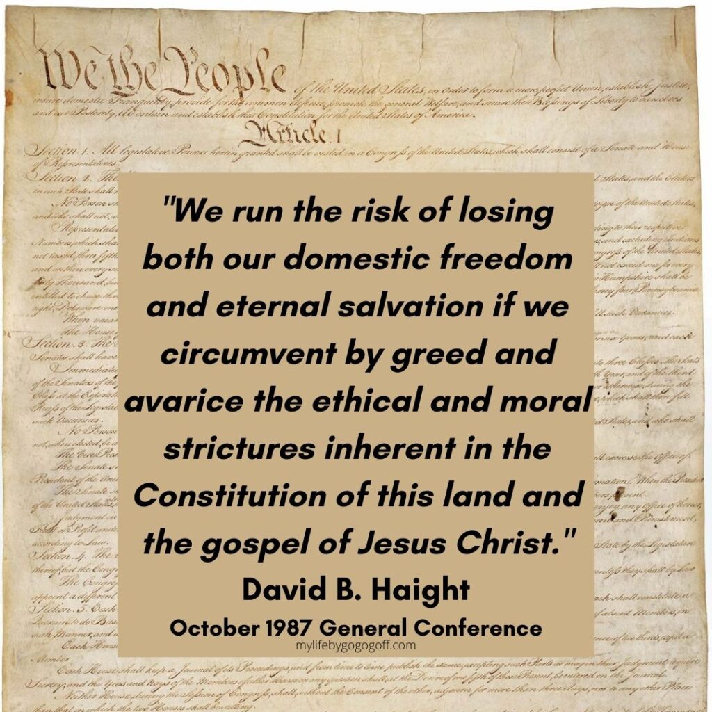 "We run the risk of losing both our domestic freedom and eternal salvation if we circumvent by greed and avarice the ethical and moral strictures inherent in the Constitution of this land and the gospel of Jesus Christ." David B. Haight October 1987 General Conference