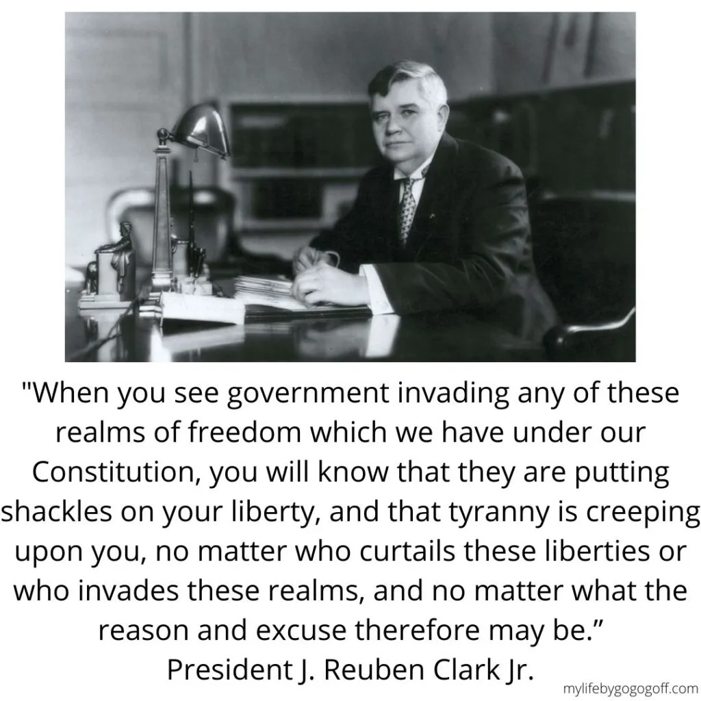 "When you see government invading any of these realms of freedom which we have under our Constitution, you will know that they are putting shackles on your liberty, and that tyranny is creeping upon you, no matter who curtails these liberties or who invades these realms, and no matter what the reason and excuse therefore may be.&rdquo; President J. Reuben Clark Jr.