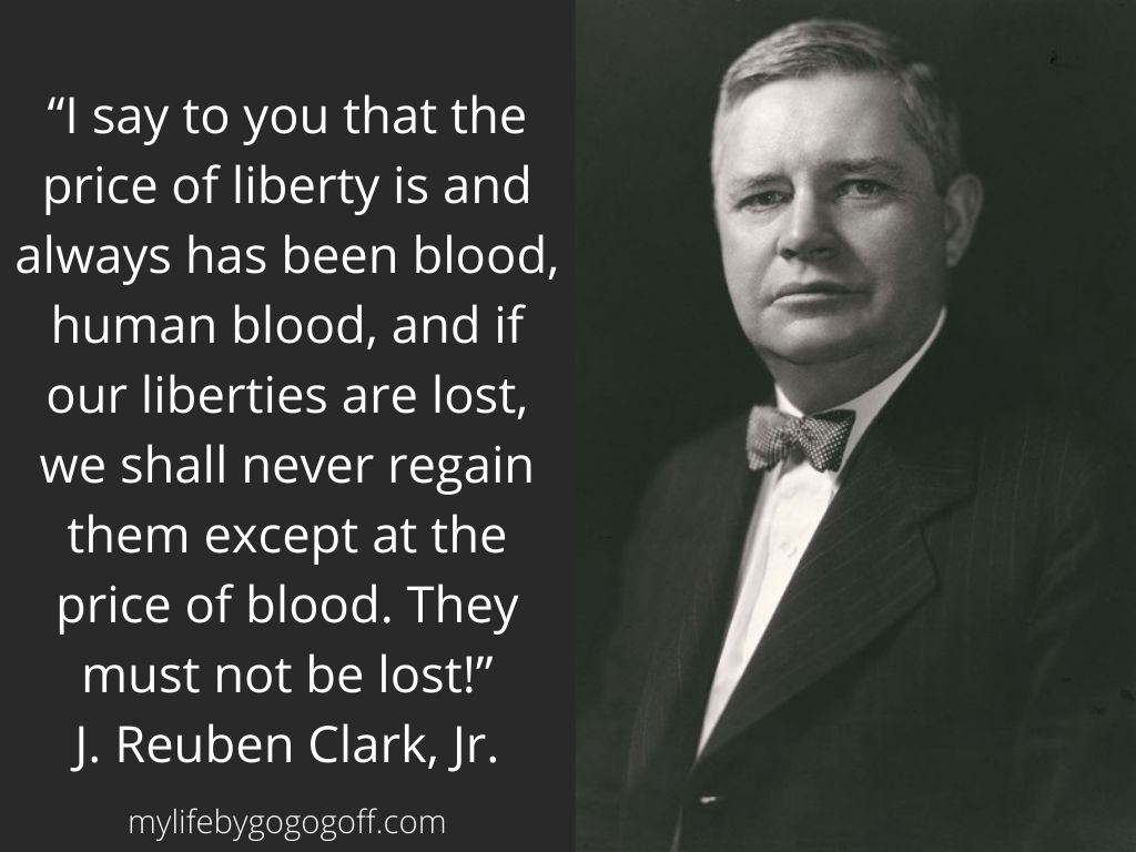 “I say to you that the price of liberty is and always has been blood, human blood, and if our liberties are lost, we shall never regain them except at the price of blood. They must not be lost!” J. Reuben Clark, Jr.